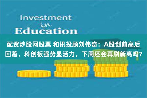配资炒股网股票 和讯投顾刘伟奇：A股创前高后回落，科创板强势显活力，下周还会再刷新高吗？