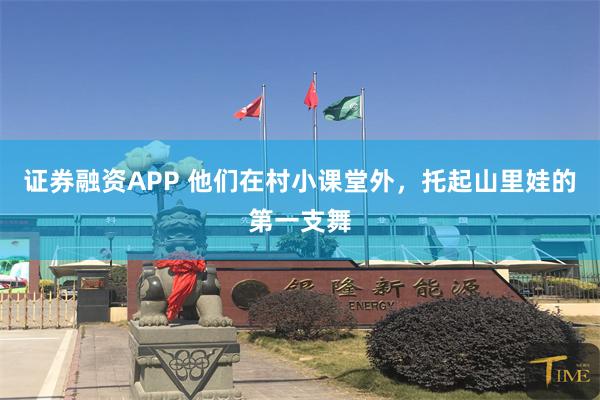 证券融资APP 他们在村小课堂外，托起山里娃的第一支舞