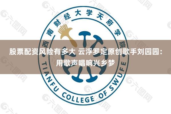 股票配资风险有多大 云浮罗定原创歌手刘园园：用歌声唱响兴乡梦
