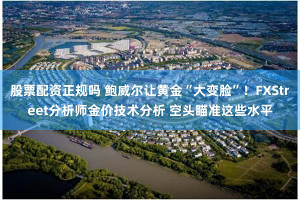 股票配资正规吗 鲍威尔让黄金“大变脸”！FXStreet分析师金价技术分析 空头瞄准这些水平