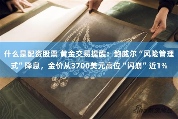 什么是配资股票 黄金交易提醒：鲍威尔“风险管理式”降息，金价从3700美元高位“闪崩”近1%