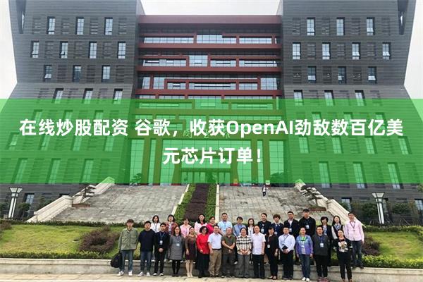 在线炒股配资 谷歌，收获OpenAI劲敌数百亿美元芯片订单！