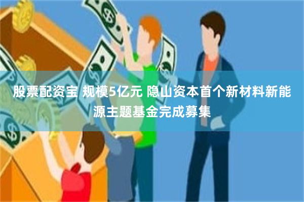 股票配资宝 规模5亿元 隐山资本首个新材料新能源主题基金完成募集