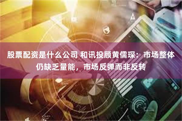 股票配资是什么公司 和讯投顾黄儒琛：市场整体仍缺乏量能，市场反弹而非反转