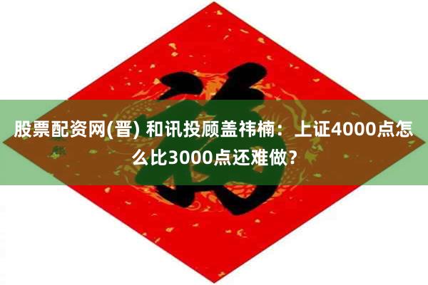股票配资网(晋) 和讯投顾盖祎楠：上证4000点怎么比3000点还难做？