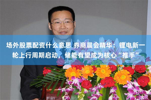 场外股票配资什么意思 券商晨会精华：锂电新一轮上行周期启动，储能有望成为核心“推手”