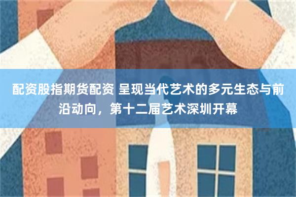 配资股指期货配资 呈现当代艺术的多元生态与前沿动向，第十二届艺术深圳开幕
