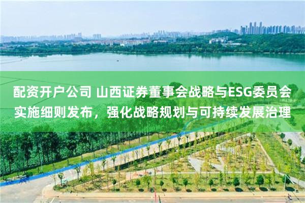 配资开户公司 山西证券董事会战略与ESG委员会实施细则发布，强化战略规划与可持续发展治理
