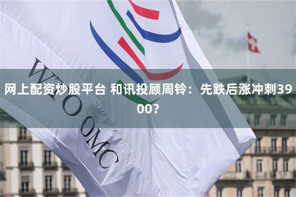 网上配资炒股平台 和讯投顾周铃：先跌后涨冲刺3900？