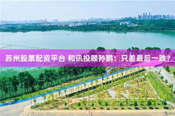 苏州股票配资平台 和讯投顾孙鹏:只差最后一跌?