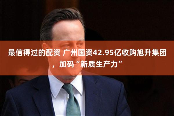 最信得过的配资 广州国资42.95亿收购旭升集团,加码“新质生产力”