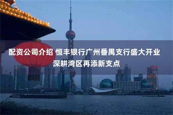 配资公司介绍 恒丰银行广州番禺支行盛大开业  深耕湾区再添新支点