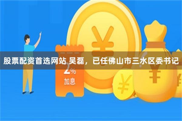 股票配资首选网站 吴磊，已任佛山市三水区委书记