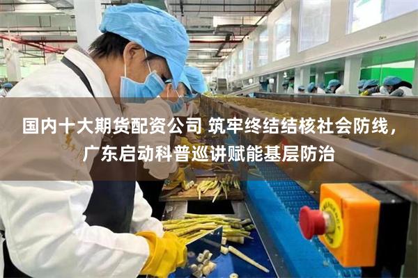 国内十大期货配资公司 筑牢终结结核社会防线,广东启动科普巡讲赋能基层防治
