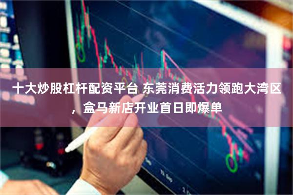 十大炒股杠杆配资平台 东莞消费活力领跑大湾区,盒马新店开业首日即爆单