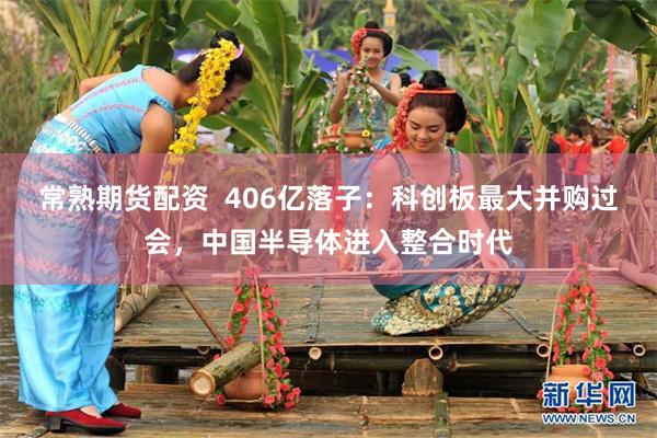 常熟期货配资 406亿落子:科创板最大并购过会,中国半导体进入整合时代