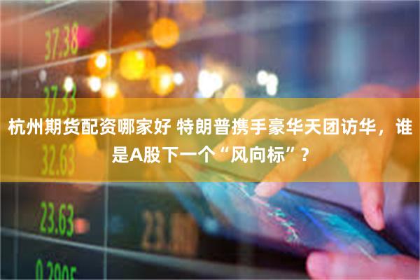 杭州期货配资哪家好 特朗普携手豪华天团访华，谁是A股下一个“风向标”？