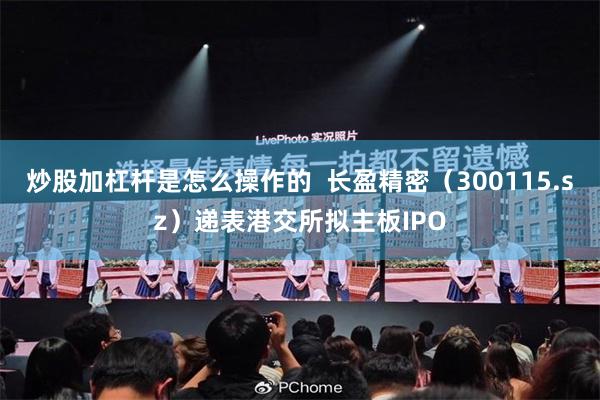 炒股加杠杆是怎么操作的  长盈精密（300115.sz）递表港交所拟主板IPO