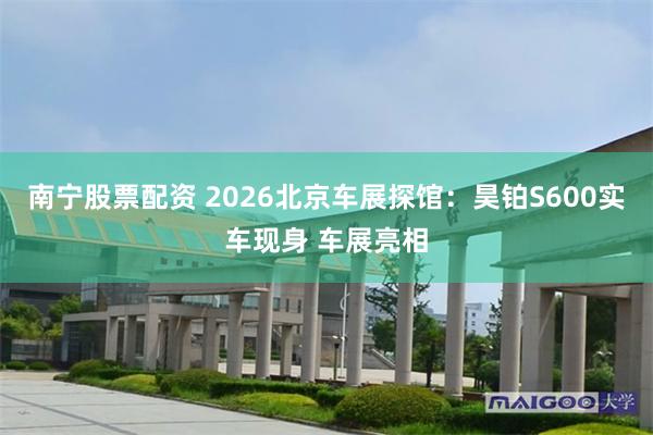 南宁股票配资 2026北京车展探馆：昊铂S600实车现身 车展亮相