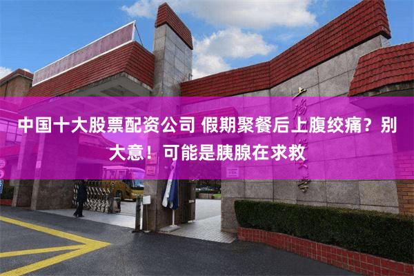 中国十大股票配资公司 假期聚餐后上腹绞痛？别大意！可能是胰腺在求救