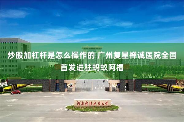 炒股加杠杆是怎么操作的 广州复星禅诚医院全国首发进驻蚂蚁阿福