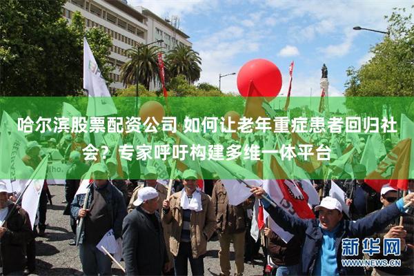 哈尔滨股票配资公司 如何让老年重症患者回归社会？专家呼吁构建多维一体平台