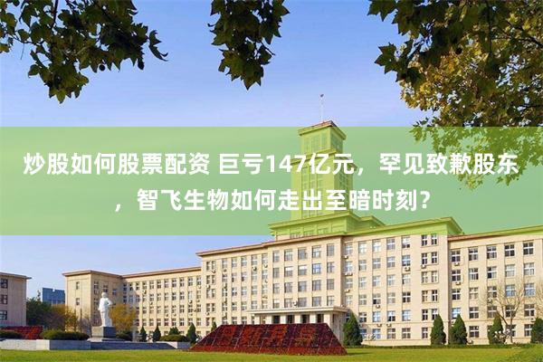 炒股如何股票配资 巨亏147亿元，罕见致歉股东，智飞生物如何走出至暗时刻？