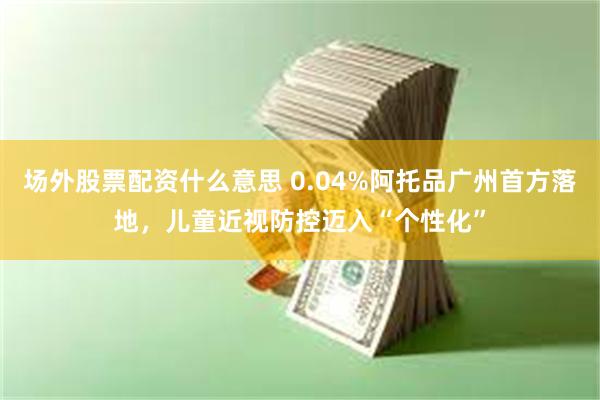 场外股票配资什么意思 0.04%阿托品广州首方落地,儿童近视防控迈入“个性化”