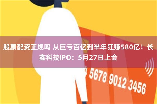 股票配资正规吗 从巨亏百亿到半年狂赚580亿!长鑫科技IPO:5月27日上会