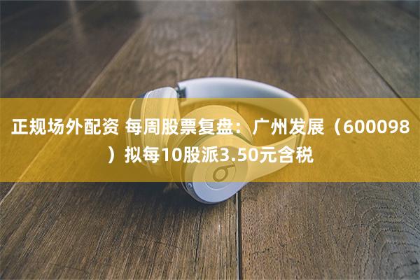正规场外配资 每周股票复盘：广州发展（600098）拟每10股派3.50元含税