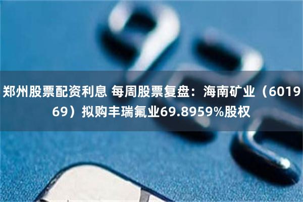 郑州股票配资利息 每周股票复盘：海南矿业（601969）拟购丰瑞氟业69.8959%股权