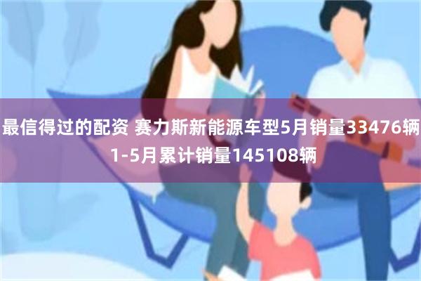 最信得过的配资 赛力斯新能源车型5月销量33476辆 1-5月累计销量145108辆