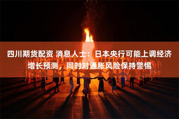 四川期货配资 消息人士：日本央行可能上调经济增长预测，同时对通胀风险保持警惕