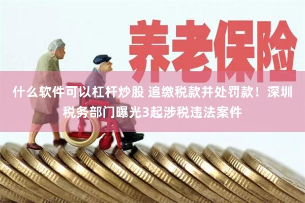 什么软件可以杠杆炒股 追缴税款并处罚款！深圳税务部门曝光3起涉税违法案件