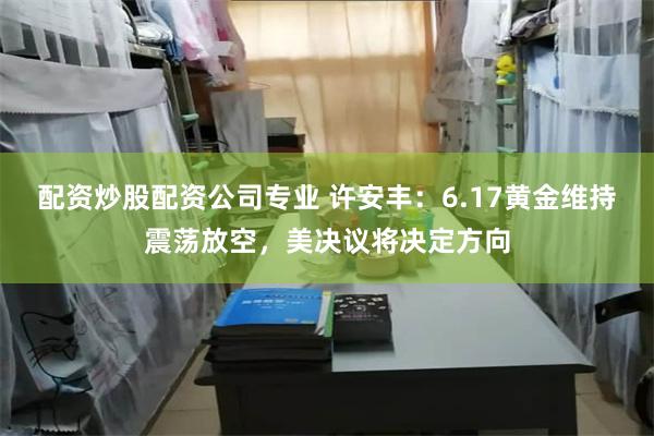 配资炒股配资公司专业 许安丰：6.17黄金维持震荡放空，美决议将决定方向