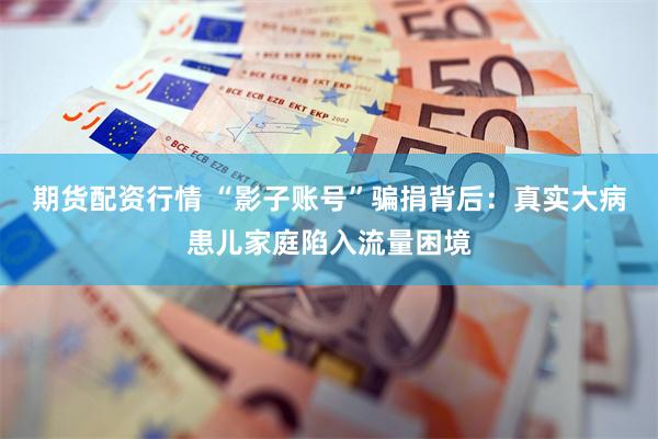 期货配资行情 “影子账号”骗捐背后:真实大病患儿家庭陷入流量困境