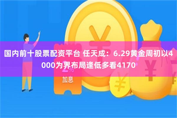 国内前十股票配资平台 任天成：6.29黄金周初以4000为界布局逢低多看4170