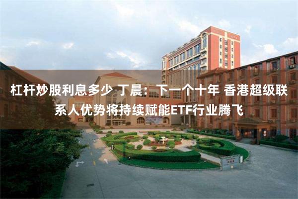 杠杆炒股利息多少 丁晨:下一个十年 香港超级联系人优势将持续赋能ETF行业腾飞
