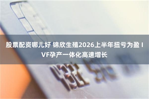 股票配资哪儿好 锦欣生殖2026上半年扭亏为盈 IVF孕产一体化高速增长