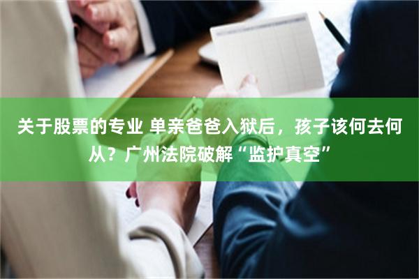 关于股票的专业 单亲爸爸入狱后,孩子该何去何从?广州法院破解“监护真空”
