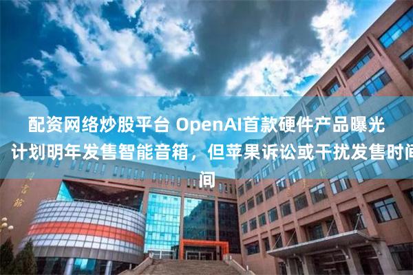 配资网络炒股平台 OpenAI首款硬件产品曝光,计划明年发售智能音箱,但苹果诉讼或干扰发售时间