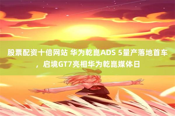 股票配资十倍网站 华为乾崑ADS 5量产落地首车，启境GT7亮相华为乾崑媒体日