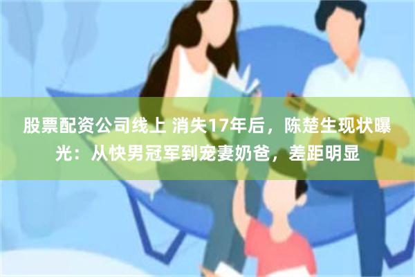 股票配资公司线上 消失17年后，陈楚生现状曝光：从快男冠军到宠妻奶爸，差距明显