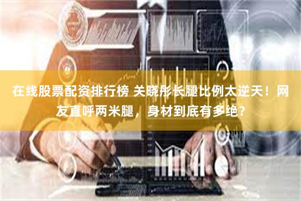在线股票配资排行榜 关晓彤长腿比例太逆天！网友直呼两米腿，身材到底有多绝？