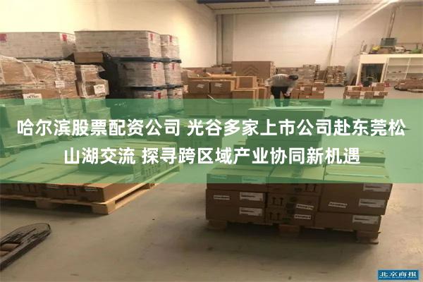 哈尔滨股票配资公司 光谷多家上市公司赴东莞松山湖交流 探寻跨区域产业协同新机遇