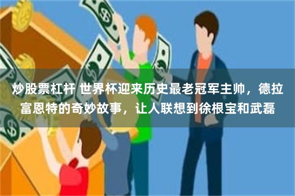 炒股票杠杆 世界杯迎来历史最老冠军主帅，德拉富恩特的奇妙故事，让人联想到徐根宝和武磊