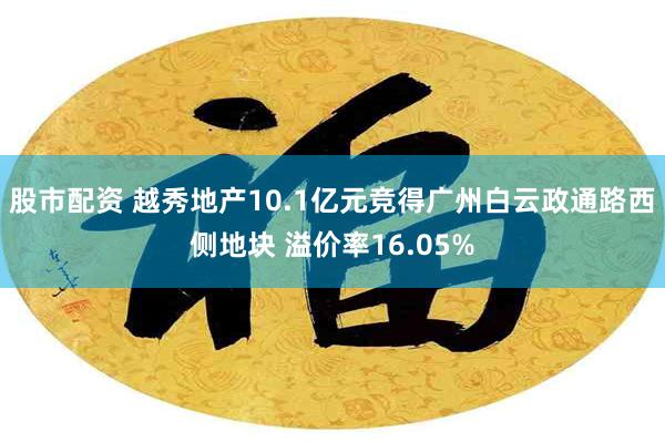 股市配资 越秀地产10.1亿元竞得广州白云政通路西侧地块 溢价率16.05%