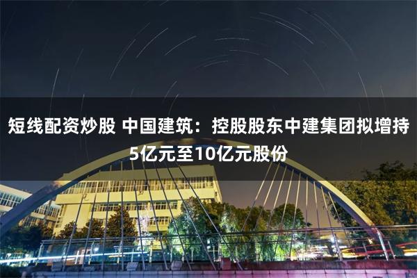 短线配资炒股 中国建筑：控股股东中建集团拟增持5亿元至10亿元股份