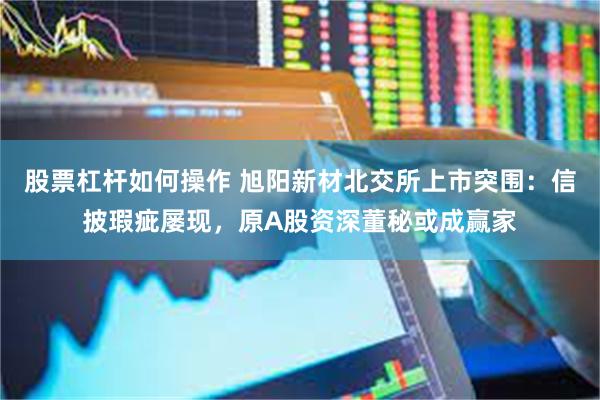 股票杠杆如何操作 旭阳新材北交所上市突围：信披瑕疵屡现，原A股资深董秘或成赢家