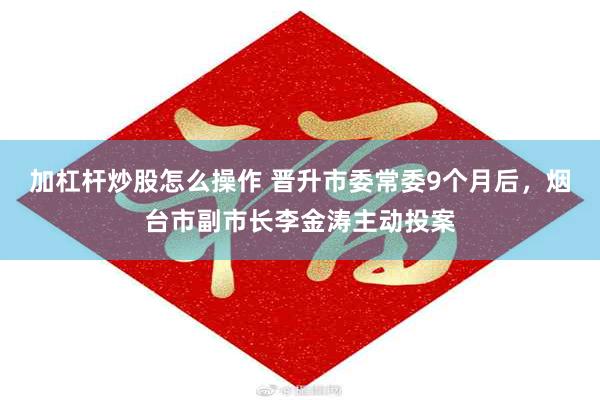 加杠杆炒股怎么操作 晋升市委常委9个月后，烟台市副市长李金涛主动投案